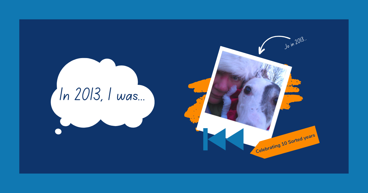 Image reads: "In 2013, I was..." in a white thought bubble. The text is accompanied with a polaroid-style image of a woman in a Santa hat, accompanied by a dog. The image is labelled with the words: "Jo in 2013". On the bottom of the image is a blue rewind symbol, and an orange label reading: "Celebrating 10 Sorted years".